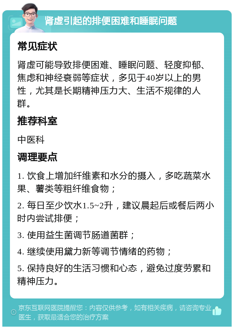 肾虚引起的排便困难和睡眠问题 常见症状 肾虚可能导致排便困难、睡眠问题、轻度抑郁、焦虑和神经衰弱等症状，多见于40岁以上的男性，尤其是长期精神压力大、生活不规律的人群。 推荐科室 中医科 调理要点 1. 饮食上增加纤维素和水分的摄入，多吃蔬菜水果、薯类等粗纤维食物； 2. 每日至少饮水1.5~2升，建议晨起后或餐后两小时内尝试排便； 3. 使用益生菌调节肠道菌群； 4. 继续使用黛力新等调节情绪的药物； 5. 保持良好的生活习惯和心态，避免过度劳累和精神压力。