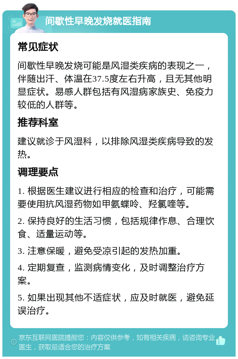 间歇性早晚发烧就医指南 常见症状 间歇性早晚发烧可能是风湿类疾病的表现之一，伴随出汗、体温在37.5度左右升高，且无其他明显症状。易感人群包括有风湿病家族史、免疫力较低的人群等。 推荐科室 建议就诊于风湿科，以排除风湿类疾病导致的发热。 调理要点 1. 根据医生建议进行相应的检查和治疗，可能需要使用抗风湿药物如甲氨蝶呤、羟氯喹等。 2. 保持良好的生活习惯，包括规律作息、合理饮食、适量运动等。 3. 注意保暖，避免受凉引起的发热加重。 4. 定期复查，监测病情变化，及时调整治疗方案。 5. 如果出现其他不适症状，应及时就医，避免延误治疗。