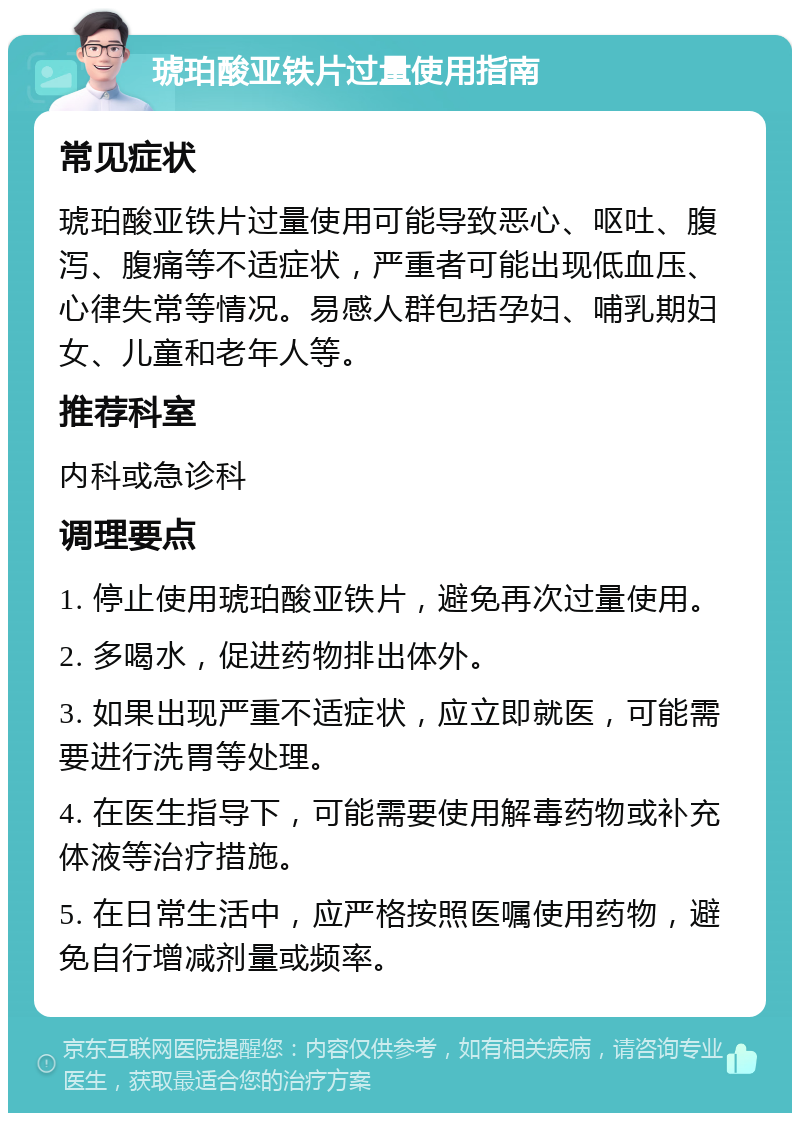 琥珀酸亚铁片过量使用指南 常见症状 琥珀酸亚铁片过量使用可能导致恶心、呕吐、腹泻、腹痛等不适症状，严重者可能出现低血压、心律失常等情况。易感人群包括孕妇、哺乳期妇女、儿童和老年人等。 推荐科室 内科或急诊科 调理要点 1. 停止使用琥珀酸亚铁片，避免再次过量使用。 2. 多喝水，促进药物排出体外。 3. 如果出现严重不适症状，应立即就医，可能需要进行洗胃等处理。 4. 在医生指导下，可能需要使用解毒药物或补充体液等治疗措施。 5. 在日常生活中，应严格按照医嘱使用药物，避免自行增减剂量或频率。