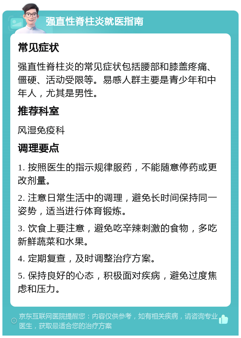 强直性脊柱炎就医指南 常见症状 强直性脊柱炎的常见症状包括腰部和膝盖疼痛、僵硬、活动受限等。易感人群主要是青少年和中年人，尤其是男性。 推荐科室 风湿免疫科 调理要点 1. 按照医生的指示规律服药，不能随意停药或更改剂量。 2. 注意日常生活中的调理，避免长时间保持同一姿势，适当进行体育锻炼。 3. 饮食上要注意，避免吃辛辣刺激的食物，多吃新鲜蔬菜和水果。 4. 定期复查，及时调整治疗方案。 5. 保持良好的心态，积极面对疾病，避免过度焦虑和压力。