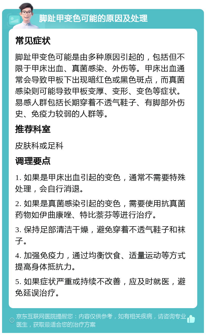 脚趾甲变色可能的原因及处理 常见症状 脚趾甲变色可能是由多种原因引起的，包括但不限于甲床出血、真菌感染、外伤等。甲床出血通常会导致甲板下出现暗红色或黑色斑点，而真菌感染则可能导致甲板变厚、变形、变色等症状。易感人群包括长期穿着不透气鞋子、有脚部外伤史、免疫力较弱的人群等。 推荐科室 皮肤科或足科 调理要点 1. 如果是甲床出血引起的变色，通常不需要特殊处理，会自行消退。 2. 如果是真菌感染引起的变色，需要使用抗真菌药物如伊曲康唑、特比萘芬等进行治疗。 3. 保持足部清洁干燥，避免穿着不透气鞋子和袜子。 4. 加强免疫力，通过均衡饮食、适量运动等方式提高身体抵抗力。 5. 如果症状严重或持续不改善，应及时就医，避免延误治疗。