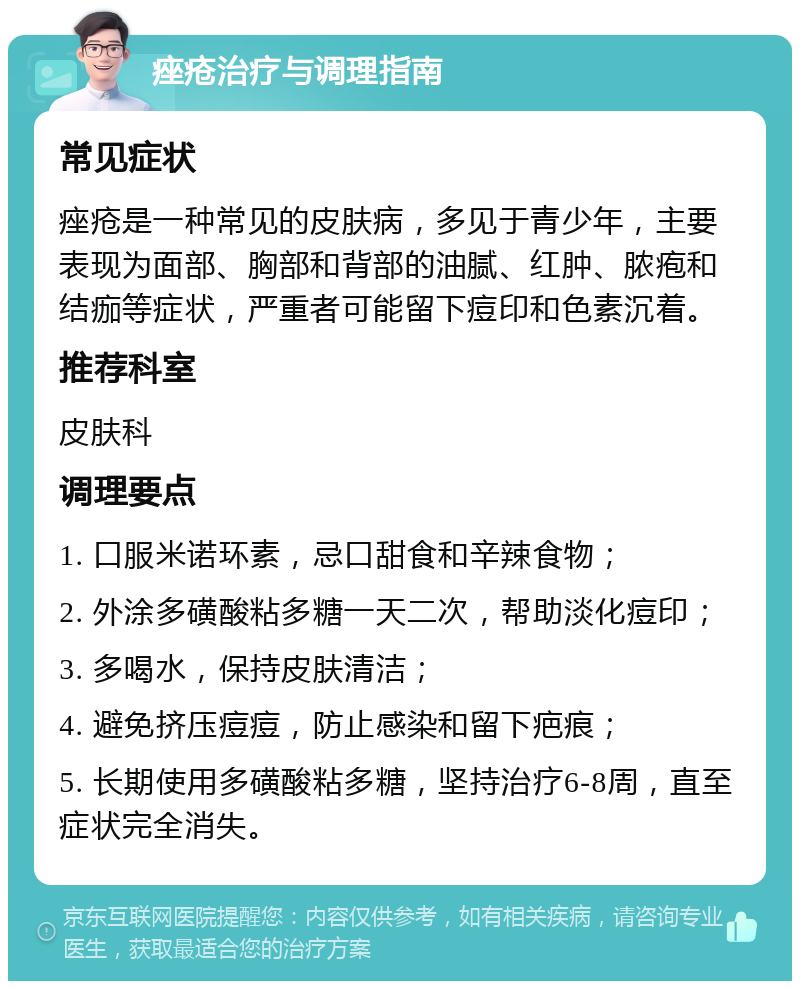 痤疮治疗与调理指南 常见症状 痤疮是一种常见的皮肤病，多见于青少年，主要表现为面部、胸部和背部的油腻、红肿、脓疱和结痂等症状，严重者可能留下痘印和色素沉着。 推荐科室 皮肤科 调理要点 1. 口服米诺环素，忌口甜食和辛辣食物； 2. 外涂多磺酸粘多糖一天二次，帮助淡化痘印； 3. 多喝水，保持皮肤清洁； 4. 避免挤压痘痘，防止感染和留下疤痕； 5. 长期使用多磺酸粘多糖，坚持治疗6-8周，直至症状完全消失。