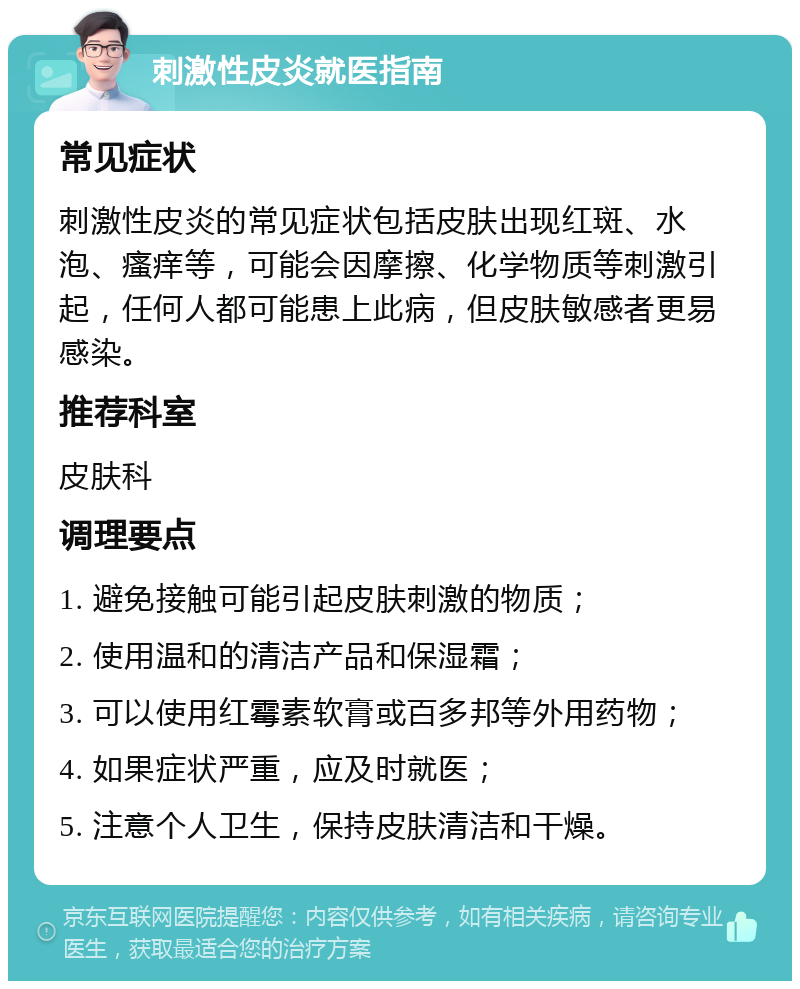 刺激性皮炎就医指南 常见症状 刺激性皮炎的常见症状包括皮肤出现红斑、水泡、瘙痒等，可能会因摩擦、化学物质等刺激引起，任何人都可能患上此病，但皮肤敏感者更易感染。 推荐科室 皮肤科 调理要点 1. 避免接触可能引起皮肤刺激的物质； 2. 使用温和的清洁产品和保湿霜； 3. 可以使用红霉素软膏或百多邦等外用药物； 4. 如果症状严重，应及时就医； 5. 注意个人卫生，保持皮肤清洁和干燥。