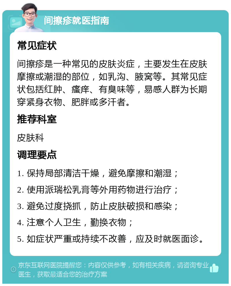 间擦疹就医指南 常见症状 间擦疹是一种常见的皮肤炎症，主要发生在皮肤摩擦或潮湿的部位，如乳沟、腋窝等。其常见症状包括红肿、瘙痒、有臭味等，易感人群为长期穿紧身衣物、肥胖或多汗者。 推荐科室 皮肤科 调理要点 1. 保持局部清洁干燥，避免摩擦和潮湿； 2. 使用派瑞松乳膏等外用药物进行治疗； 3. 避免过度挠抓，防止皮肤破损和感染； 4. 注意个人卫生，勤换衣物； 5. 如症状严重或持续不改善，应及时就医面诊。