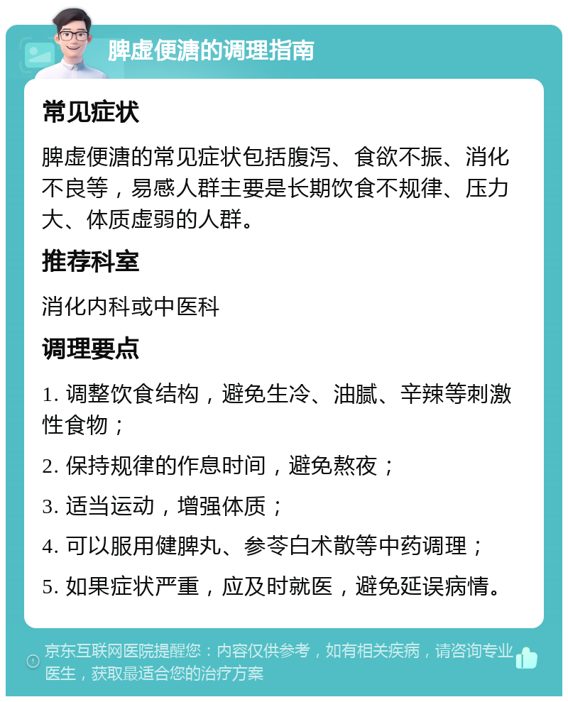 脾虚便溏的调理指南 常见症状 脾虚便溏的常见症状包括腹泻、食欲不振、消化不良等，易感人群主要是长期饮食不规律、压力大、体质虚弱的人群。 推荐科室 消化内科或中医科 调理要点 1. 调整饮食结构，避免生冷、油腻、辛辣等刺激性食物； 2. 保持规律的作息时间，避免熬夜； 3. 适当运动，增强体质； 4. 可以服用健脾丸、参苓白术散等中药调理； 5. 如果症状严重，应及时就医，避免延误病情。