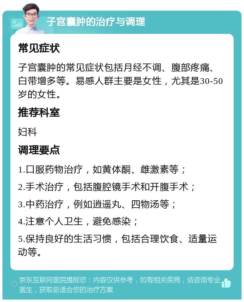 子宫囊肿的治疗与调理 常见症状 子宫囊肿的常见症状包括月经不调、腹部疼痛、白带增多等。易感人群主要是女性，尤其是30-50岁的女性。 推荐科室 妇科 调理要点 1.口服药物治疗，如黄体酮、雌激素等； 2.手术治疗，包括腹腔镜手术和开腹手术； 3.中药治疗，例如逍遥丸、四物汤等； 4.注意个人卫生，避免感染； 5.保持良好的生活习惯，包括合理饮食、适量运动等。