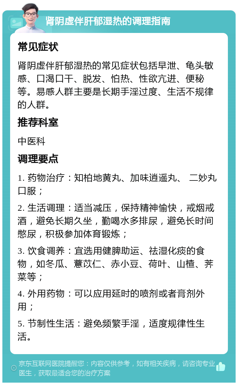 肾阴虚伴肝郁湿热的调理指南 常见症状 肾阴虚伴肝郁湿热的常见症状包括早泄、龟头敏感、口渴口干、脱发、怕热、性欲亢进、便秘等。易感人群主要是长期手淫过度、生活不规律的人群。 推荐科室 中医科 调理要点 1. 药物治疗：知柏地黄丸、加味逍遥丸、 二妙丸口服； 2. 生活调理：适当减压，保持精神愉快，戒烟戒酒，避免长期久坐，勤喝水多排尿，避免长时间憋尿，积极参加体育锻炼； 3. 饮食调养：宜选用健脾助运、祛湿化痰的食物，如冬瓜、薏苡仁、赤小豆、荷叶、山楂、荠菜等； 4. 外用药物：可以应用延时的喷剂或者膏剂外用； 5. 节制性生活：避免频繁手淫，适度规律性生活。