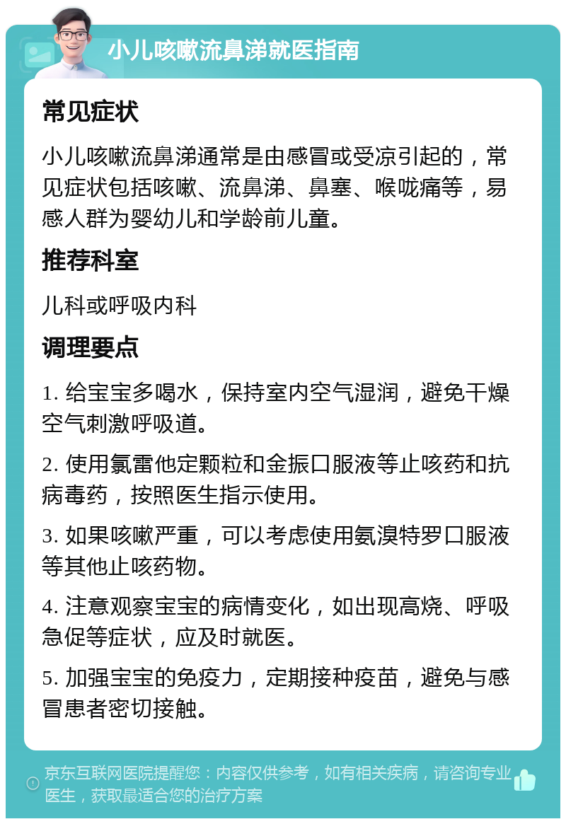 小儿咳嗽流鼻涕就医指南 常见症状 小儿咳嗽流鼻涕通常是由感冒或受凉引起的，常见症状包括咳嗽、流鼻涕、鼻塞、喉咙痛等，易感人群为婴幼儿和学龄前儿童。 推荐科室 儿科或呼吸内科 调理要点 1. 给宝宝多喝水，保持室内空气湿润，避免干燥空气刺激呼吸道。 2. 使用氯雷他定颗粒和金振口服液等止咳药和抗病毒药，按照医生指示使用。 3. 如果咳嗽严重，可以考虑使用氨溴特罗口服液等其他止咳药物。 4. 注意观察宝宝的病情变化，如出现高烧、呼吸急促等症状，应及时就医。 5. 加强宝宝的免疫力，定期接种疫苗，避免与感冒患者密切接触。