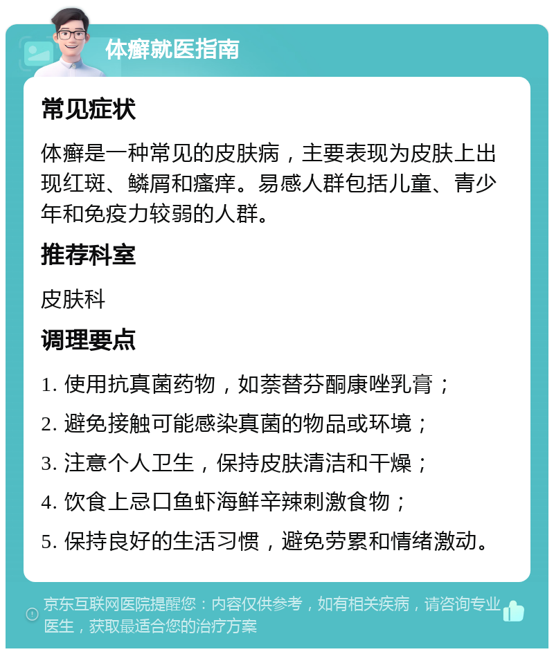 体癣就医指南 常见症状 体癣是一种常见的皮肤病，主要表现为皮肤上出现红斑、鳞屑和瘙痒。易感人群包括儿童、青少年和免疫力较弱的人群。 推荐科室 皮肤科 调理要点 1. 使用抗真菌药物，如萘替芬酮康唑乳膏； 2. 避免接触可能感染真菌的物品或环境； 3. 注意个人卫生，保持皮肤清洁和干燥； 4. 饮食上忌口鱼虾海鲜辛辣刺激食物； 5. 保持良好的生活习惯，避免劳累和情绪激动。