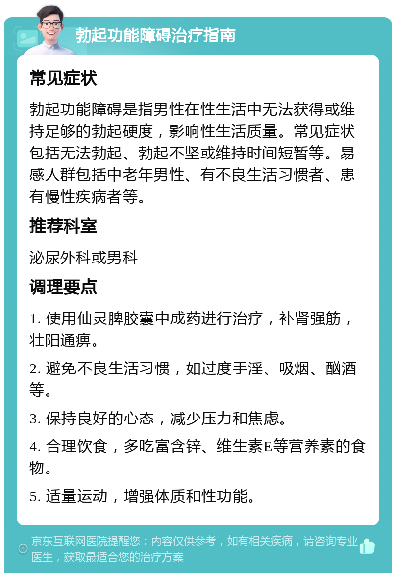 勃起功能障碍治疗指南 常见症状 勃起功能障碍是指男性在性生活中无法获得或维持足够的勃起硬度，影响性生活质量。常见症状包括无法勃起、勃起不坚或维持时间短暂等。易感人群包括中老年男性、有不良生活习惯者、患有慢性疾病者等。 推荐科室 泌尿外科或男科 调理要点 1. 使用仙灵脾胶囊中成药进行治疗，补肾强筋，壮阳通痹。 2. 避免不良生活习惯，如过度手淫、吸烟、酗酒等。 3. 保持良好的心态，减少压力和焦虑。 4. 合理饮食，多吃富含锌、维生素E等营养素的食物。 5. 适量运动，增强体质和性功能。