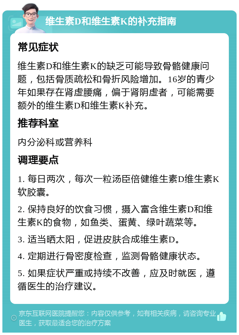 维生素D和维生素K的补充指南 常见症状 维生素D和维生素K的缺乏可能导致骨骼健康问题，包括骨质疏松和骨折风险增加。16岁的青少年如果存在肾虚腰痛，偏于肾阴虚者，可能需要额外的维生素D和维生素K补充。 推荐科室 内分泌科或营养科 调理要点 1. 每日两次，每次一粒汤臣倍健维生素D维生素K软胶囊。 2. 保持良好的饮食习惯，摄入富含维生素D和维生素K的食物，如鱼类、蛋黄、绿叶蔬菜等。 3. 适当晒太阳，促进皮肤合成维生素D。 4. 定期进行骨密度检查，监测骨骼健康状态。 5. 如果症状严重或持续不改善，应及时就医，遵循医生的治疗建议。