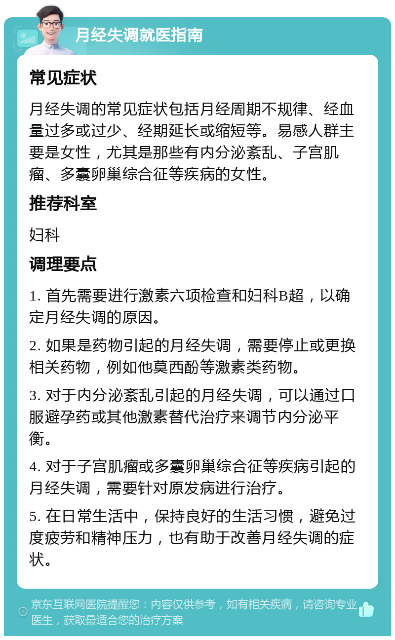 月经失调就医指南 常见症状 月经失调的常见症状包括月经周期不规律、经血量过多或过少、经期延长或缩短等。易感人群主要是女性，尤其是那些有内分泌紊乱、子宫肌瘤、多囊卵巢综合征等疾病的女性。 推荐科室 妇科 调理要点 1. 首先需要进行激素六项检查和妇科B超，以确定月经失调的原因。 2. 如果是药物引起的月经失调，需要停止或更换相关药物，例如他莫西酚等激素类药物。 3. 对于内分泌紊乱引起的月经失调，可以通过口服避孕药或其他激素替代治疗来调节内分泌平衡。 4. 对于子宫肌瘤或多囊卵巢综合征等疾病引起的月经失调，需要针对原发病进行治疗。 5. 在日常生活中，保持良好的生活习惯，避免过度疲劳和精神压力，也有助于改善月经失调的症状。