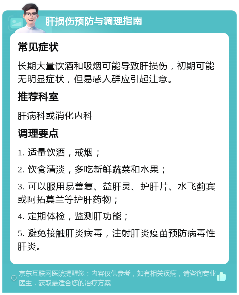 肝损伤预防与调理指南 常见症状 长期大量饮酒和吸烟可能导致肝损伤，初期可能无明显症状，但易感人群应引起注意。 推荐科室 肝病科或消化内科 调理要点 1. 适量饮酒，戒烟； 2. 饮食清淡，多吃新鲜蔬菜和水果； 3. 可以服用易善复、益肝灵、护肝片、水飞蓟宾或阿拓莫兰等护肝药物； 4. 定期体检，监测肝功能； 5. 避免接触肝炎病毒，注射肝炎疫苗预防病毒性肝炎。