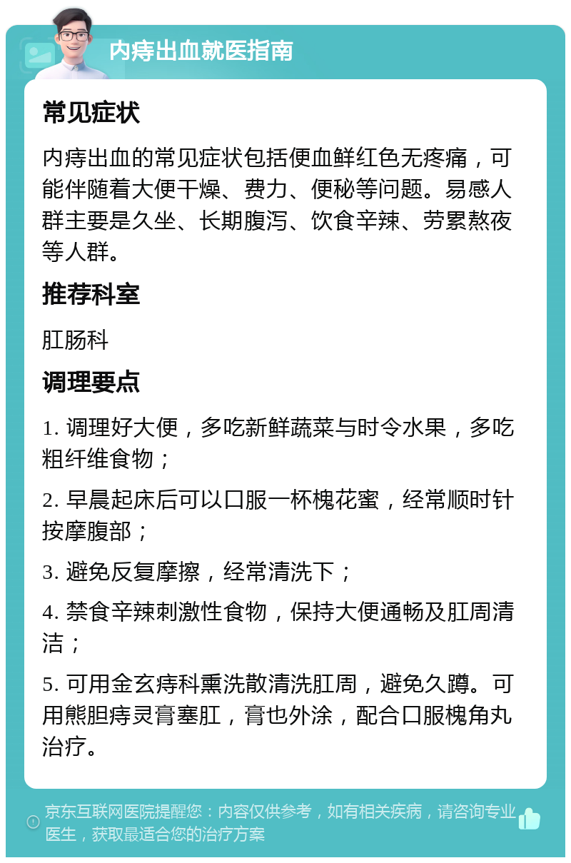 内痔出血就医指南 常见症状 内痔出血的常见症状包括便血鲜红色无疼痛，可能伴随着大便干燥、费力、便秘等问题。易感人群主要是久坐、长期腹泻、饮食辛辣、劳累熬夜等人群。 推荐科室 肛肠科 调理要点 1. 调理好大便，多吃新鲜蔬菜与时令水果，多吃粗纤维食物； 2. 早晨起床后可以口服一杯槐花蜜，经常顺时针按摩腹部； 3. 避免反复摩擦，经常清洗下； 4. 禁食辛辣刺激性食物，保持大便通畅及肛周清洁； 5. 可用金玄痔科熏洗散清洗肛周，避免久蹲。可用熊胆痔灵膏塞肛，膏也外涂，配合口服槐角丸治疗。