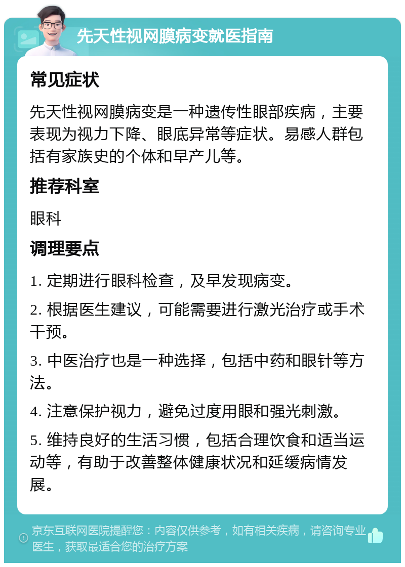 先天性视网膜病变就医指南 常见症状 先天性视网膜病变是一种遗传性眼部疾病，主要表现为视力下降、眼底异常等症状。易感人群包括有家族史的个体和早产儿等。 推荐科室 眼科 调理要点 1. 定期进行眼科检查，及早发现病变。 2. 根据医生建议，可能需要进行激光治疗或手术干预。 3. 中医治疗也是一种选择，包括中药和眼针等方法。 4. 注意保护视力，避免过度用眼和强光刺激。 5. 维持良好的生活习惯，包括合理饮食和适当运动等，有助于改善整体健康状况和延缓病情发展。