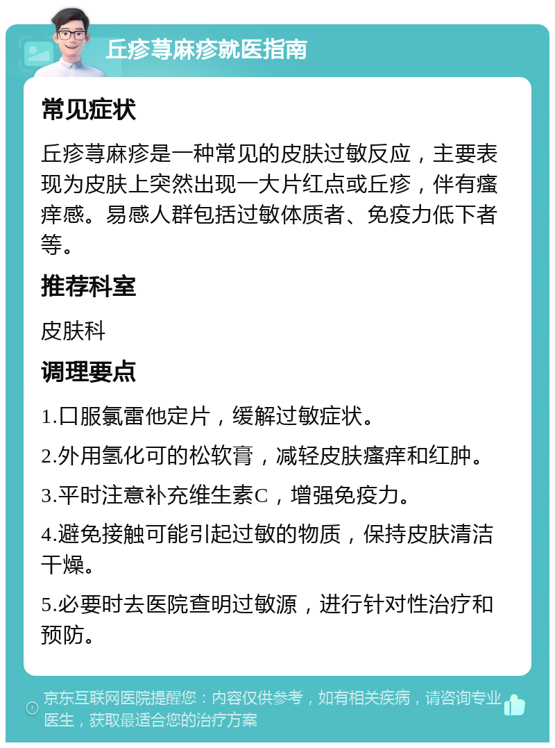 丘疹荨麻疹就医指南 常见症状 丘疹荨麻疹是一种常见的皮肤过敏反应，主要表现为皮肤上突然出现一大片红点或丘疹，伴有瘙痒感。易感人群包括过敏体质者、免疫力低下者等。 推荐科室 皮肤科 调理要点 1.口服氯雷他定片，缓解过敏症状。 2.外用氢化可的松软膏，减轻皮肤瘙痒和红肿。 3.平时注意补充维生素C，增强免疫力。 4.避免接触可能引起过敏的物质，保持皮肤清洁干燥。 5.必要时去医院查明过敏源，进行针对性治疗和预防。