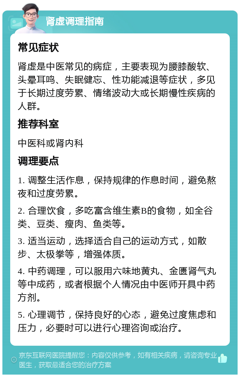 肾虚调理指南 常见症状 肾虚是中医常见的病症，主要表现为腰膝酸软、头晕耳鸣、失眠健忘、性功能减退等症状，多见于长期过度劳累、情绪波动大或长期慢性疾病的人群。 推荐科室 中医科或肾内科 调理要点 1. 调整生活作息，保持规律的作息时间，避免熬夜和过度劳累。 2. 合理饮食，多吃富含维生素B的食物，如全谷类、豆类、瘦肉、鱼类等。 3. 适当运动，选择适合自己的运动方式，如散步、太极拳等，增强体质。 4. 中药调理，可以服用六味地黄丸、金匮肾气丸等中成药，或者根据个人情况由中医师开具中药方剂。 5. 心理调节，保持良好的心态，避免过度焦虑和压力，必要时可以进行心理咨询或治疗。