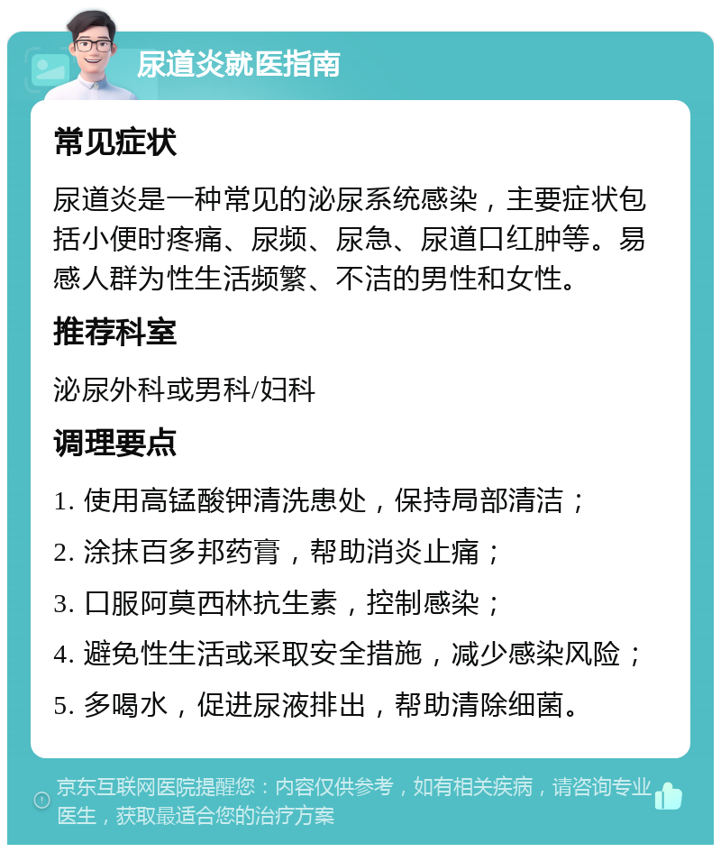 尿道炎就医指南 常见症状 尿道炎是一种常见的泌尿系统感染，主要症状包括小便时疼痛、尿频、尿急、尿道口红肿等。易感人群为性生活频繁、不洁的男性和女性。 推荐科室 泌尿外科或男科/妇科 调理要点 1. 使用高锰酸钾清洗患处，保持局部清洁； 2. 涂抹百多邦药膏，帮助消炎止痛； 3. 口服阿莫西林抗生素，控制感染； 4. 避免性生活或采取安全措施，减少感染风险； 5. 多喝水，促进尿液排出，帮助清除细菌。