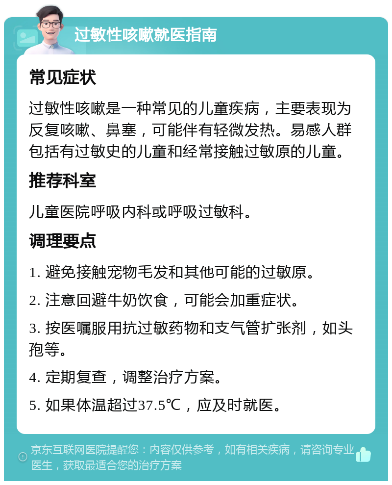 过敏性咳嗽就医指南 常见症状 过敏性咳嗽是一种常见的儿童疾病，主要表现为反复咳嗽、鼻塞，可能伴有轻微发热。易感人群包括有过敏史的儿童和经常接触过敏原的儿童。 推荐科室 儿童医院呼吸内科或呼吸过敏科。 调理要点 1. 避免接触宠物毛发和其他可能的过敏原。 2. 注意回避牛奶饮食，可能会加重症状。 3. 按医嘱服用抗过敏药物和支气管扩张剂，如头孢等。 4. 定期复查，调整治疗方案。 5. 如果体温超过37.5℃，应及时就医。