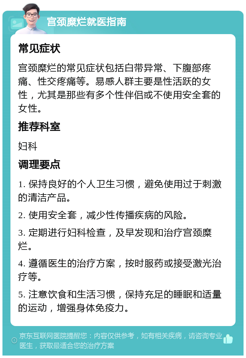 宫颈糜烂就医指南 常见症状 宫颈糜烂的常见症状包括白带异常、下腹部疼痛、性交疼痛等。易感人群主要是性活跃的女性，尤其是那些有多个性伴侣或不使用安全套的女性。 推荐科室 妇科 调理要点 1. 保持良好的个人卫生习惯，避免使用过于刺激的清洁产品。 2. 使用安全套，减少性传播疾病的风险。 3. 定期进行妇科检查，及早发现和治疗宫颈糜烂。 4. 遵循医生的治疗方案，按时服药或接受激光治疗等。 5. 注意饮食和生活习惯，保持充足的睡眠和适量的运动，增强身体免疫力。