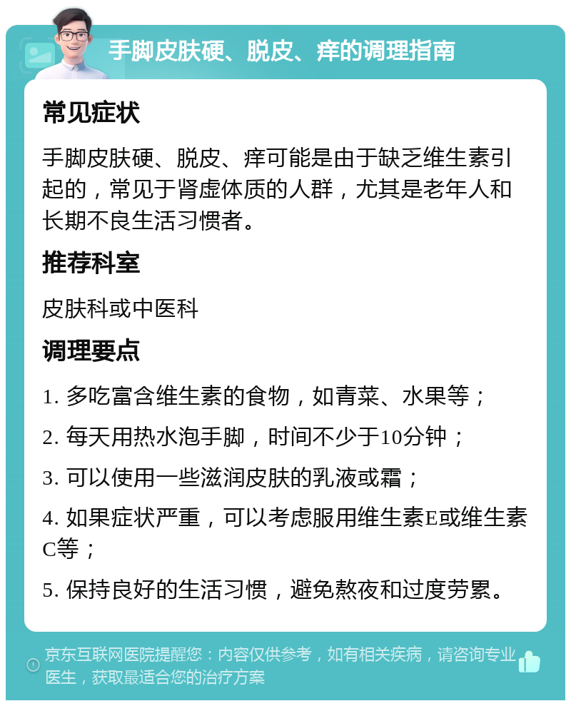 手脚皮肤硬、脱皮、痒的调理指南 常见症状 手脚皮肤硬、脱皮、痒可能是由于缺乏维生素引起的，常见于肾虚体质的人群，尤其是老年人和长期不良生活习惯者。 推荐科室 皮肤科或中医科 调理要点 1. 多吃富含维生素的食物，如青菜、水果等； 2. 每天用热水泡手脚，时间不少于10分钟； 3. 可以使用一些滋润皮肤的乳液或霜； 4. 如果症状严重，可以考虑服用维生素E或维生素C等； 5. 保持良好的生活习惯，避免熬夜和过度劳累。