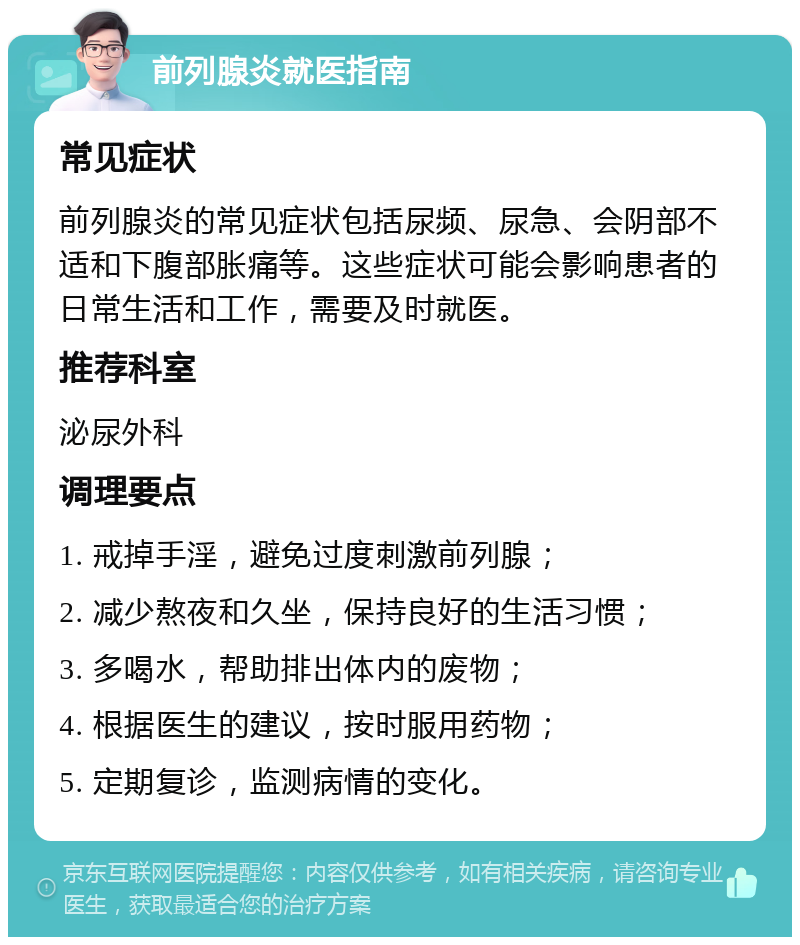 前列腺炎就医指南 常见症状 前列腺炎的常见症状包括尿频、尿急、会阴部不适和下腹部胀痛等。这些症状可能会影响患者的日常生活和工作，需要及时就医。 推荐科室 泌尿外科 调理要点 1. 戒掉手淫，避免过度刺激前列腺； 2. 减少熬夜和久坐，保持良好的生活习惯； 3. 多喝水，帮助排出体内的废物； 4. 根据医生的建议，按时服用药物； 5. 定期复诊，监测病情的变化。