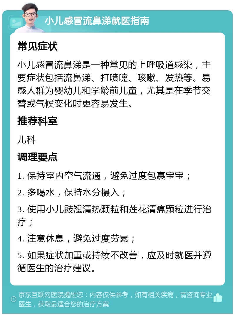 小儿感冒流鼻涕就医指南 常见症状 小儿感冒流鼻涕是一种常见的上呼吸道感染，主要症状包括流鼻涕、打喷嚏、咳嗽、发热等。易感人群为婴幼儿和学龄前儿童，尤其是在季节交替或气候变化时更容易发生。 推荐科室 儿科 调理要点 1. 保持室内空气流通，避免过度包裹宝宝； 2. 多喝水，保持水分摄入； 3. 使用小儿豉翘清热颗粒和莲花清瘟颗粒进行治疗； 4. 注意休息，避免过度劳累； 5. 如果症状加重或持续不改善，应及时就医并遵循医生的治疗建议。