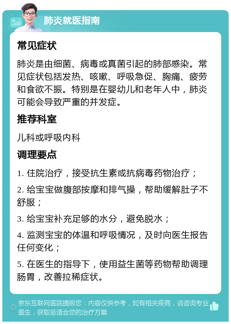 肺炎就医指南 常见症状 肺炎是由细菌、病毒或真菌引起的肺部感染。常见症状包括发热、咳嗽、呼吸急促、胸痛、疲劳和食欲不振。特别是在婴幼儿和老年人中，肺炎可能会导致严重的并发症。 推荐科室 儿科或呼吸内科 调理要点 1. 住院治疗，接受抗生素或抗病毒药物治疗； 2. 给宝宝做腹部按摩和排气操，帮助缓解肚子不舒服； 3. 给宝宝补充足够的水分，避免脱水； 4. 监测宝宝的体温和呼吸情况，及时向医生报告任何变化； 5. 在医生的指导下，使用益生菌等药物帮助调理肠胃，改善拉稀症状。