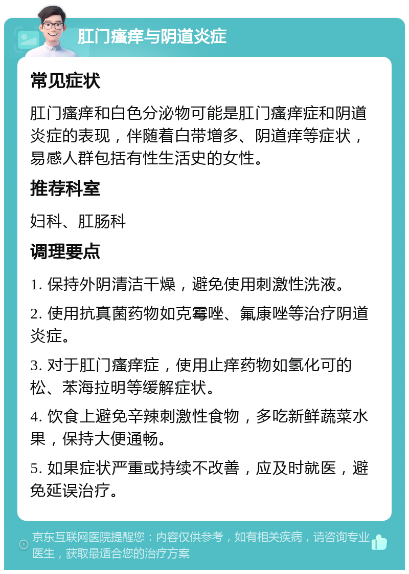 肛门瘙痒与阴道炎症 常见症状 肛门瘙痒和白色分泌物可能是肛门瘙痒症和阴道炎症的表现，伴随着白带增多、阴道痒等症状，易感人群包括有性生活史的女性。 推荐科室 妇科、肛肠科 调理要点 1. 保持外阴清洁干燥，避免使用刺激性洗液。 2. 使用抗真菌药物如克霉唑、氟康唑等治疗阴道炎症。 3. 对于肛门瘙痒症，使用止痒药物如氢化可的松、苯海拉明等缓解症状。 4. 饮食上避免辛辣刺激性食物，多吃新鲜蔬菜水果，保持大便通畅。 5. 如果症状严重或持续不改善，应及时就医，避免延误治疗。