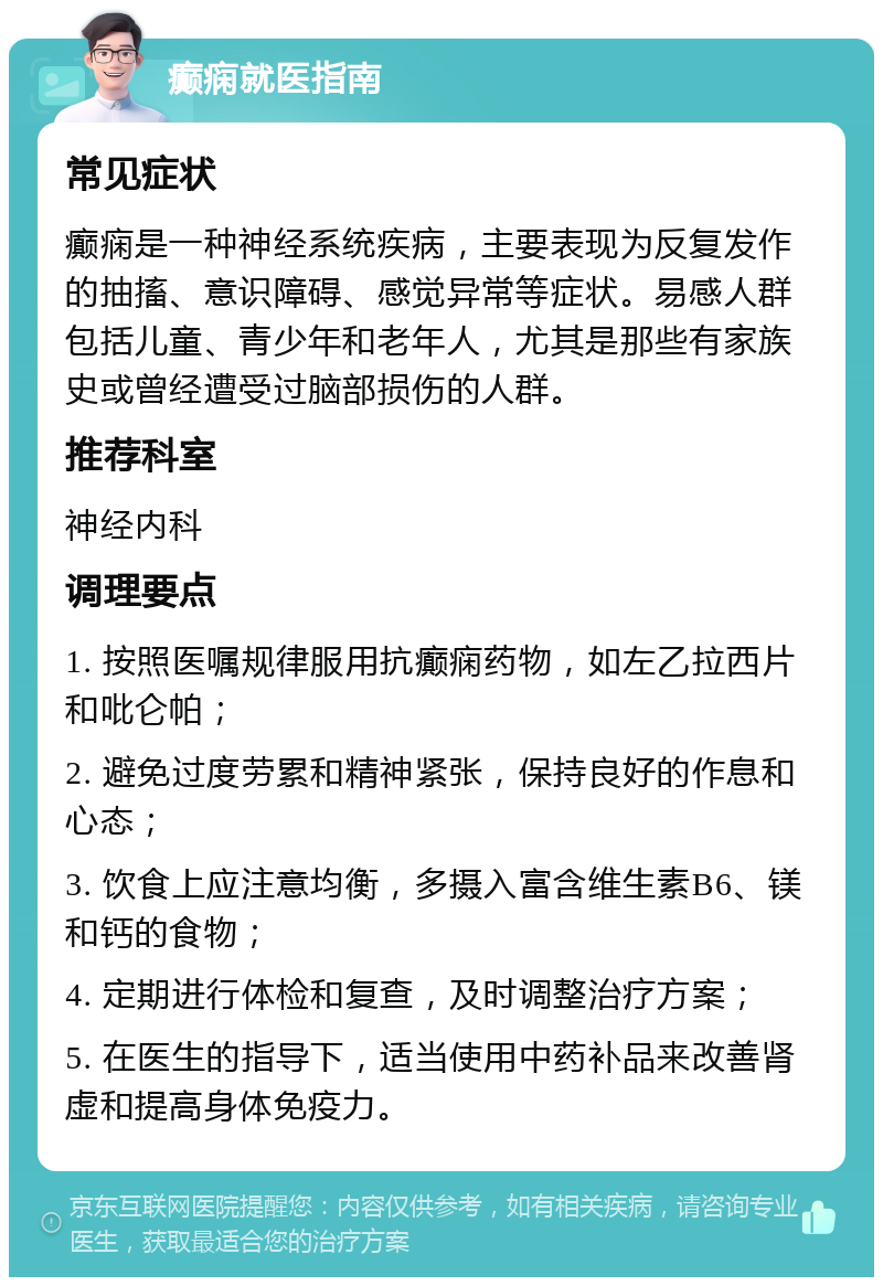 癫痫就医指南 常见症状 癫痫是一种神经系统疾病，主要表现为反复发作的抽搐、意识障碍、感觉异常等症状。易感人群包括儿童、青少年和老年人，尤其是那些有家族史或曾经遭受过脑部损伤的人群。 推荐科室 神经内科 调理要点 1. 按照医嘱规律服用抗癫痫药物，如左乙拉西片和吡仑帕； 2. 避免过度劳累和精神紧张，保持良好的作息和心态； 3. 饮食上应注意均衡，多摄入富含维生素B6、镁和钙的食物； 4. 定期进行体检和复查，及时调整治疗方案； 5. 在医生的指导下，适当使用中药补品来改善肾虚和提高身体免疫力。