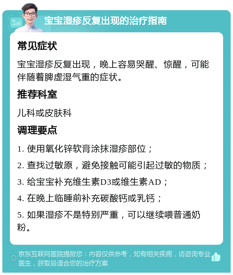 宝宝湿疹反复出现的治疗指南 常见症状 宝宝湿疹反复出现，晚上容易哭醒、惊醒，可能伴随着脾虚湿气重的症状。 推荐科室 儿科或皮肤科 调理要点 1. 使用氧化锌软膏涂抹湿疹部位； 2. 查找过敏原，避免接触可能引起过敏的物质； 3. 给宝宝补充维生素D3或维生素AD； 4. 在晚上临睡前补充碳酸钙或乳钙； 5. 如果湿疹不是特别严重，可以继续喂普通奶粉。