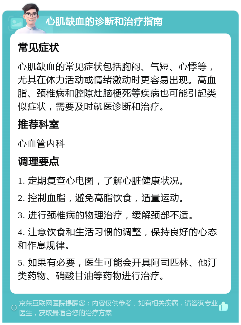 心肌缺血的诊断和治疗指南 常见症状 心肌缺血的常见症状包括胸闷、气短、心悸等，尤其在体力活动或情绪激动时更容易出现。高血脂、颈椎病和腔隙灶脑梗死等疾病也可能引起类似症状，需要及时就医诊断和治疗。 推荐科室 心血管内科 调理要点 1. 定期复查心电图，了解心脏健康状况。 2. 控制血脂，避免高脂饮食，适量运动。 3. 进行颈椎病的物理治疗，缓解颈部不适。 4. 注意饮食和生活习惯的调整，保持良好的心态和作息规律。 5. 如果有必要，医生可能会开具阿司匹林、他汀类药物、硝酸甘油等药物进行治疗。