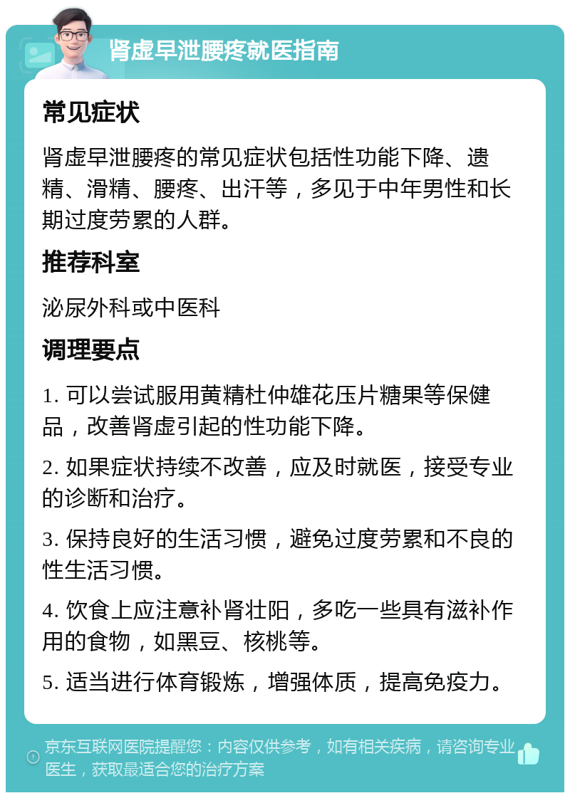 肾虚早泄腰疼就医指南 常见症状 肾虚早泄腰疼的常见症状包括性功能下降、遗精、滑精、腰疼、出汗等，多见于中年男性和长期过度劳累的人群。 推荐科室 泌尿外科或中医科 调理要点 1. 可以尝试服用黄精杜仲雄花压片糖果等保健品，改善肾虚引起的性功能下降。 2. 如果症状持续不改善，应及时就医，接受专业的诊断和治疗。 3. 保持良好的生活习惯，避免过度劳累和不良的性生活习惯。 4. 饮食上应注意补肾壮阳，多吃一些具有滋补作用的食物，如黑豆、核桃等。 5. 适当进行体育锻炼，增强体质，提高免疫力。