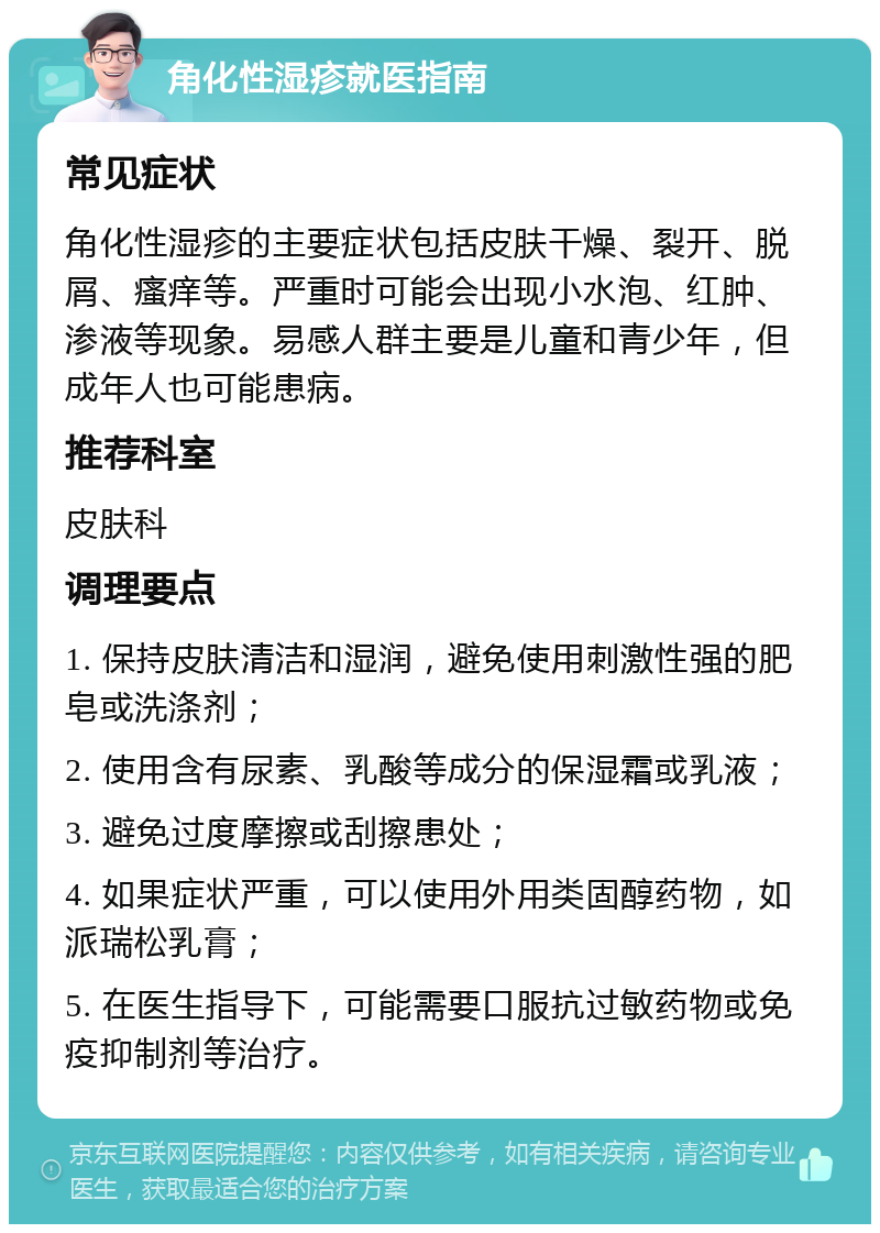 角化性湿疹就医指南 常见症状 角化性湿疹的主要症状包括皮肤干燥、裂开、脱屑、瘙痒等。严重时可能会出现小水泡、红肿、渗液等现象。易感人群主要是儿童和青少年，但成年人也可能患病。 推荐科室 皮肤科 调理要点 1. 保持皮肤清洁和湿润，避免使用刺激性强的肥皂或洗涤剂； 2. 使用含有尿素、乳酸等成分的保湿霜或乳液； 3. 避免过度摩擦或刮擦患处； 4. 如果症状严重，可以使用外用类固醇药物，如派瑞松乳膏； 5. 在医生指导下，可能需要口服抗过敏药物或免疫抑制剂等治疗。