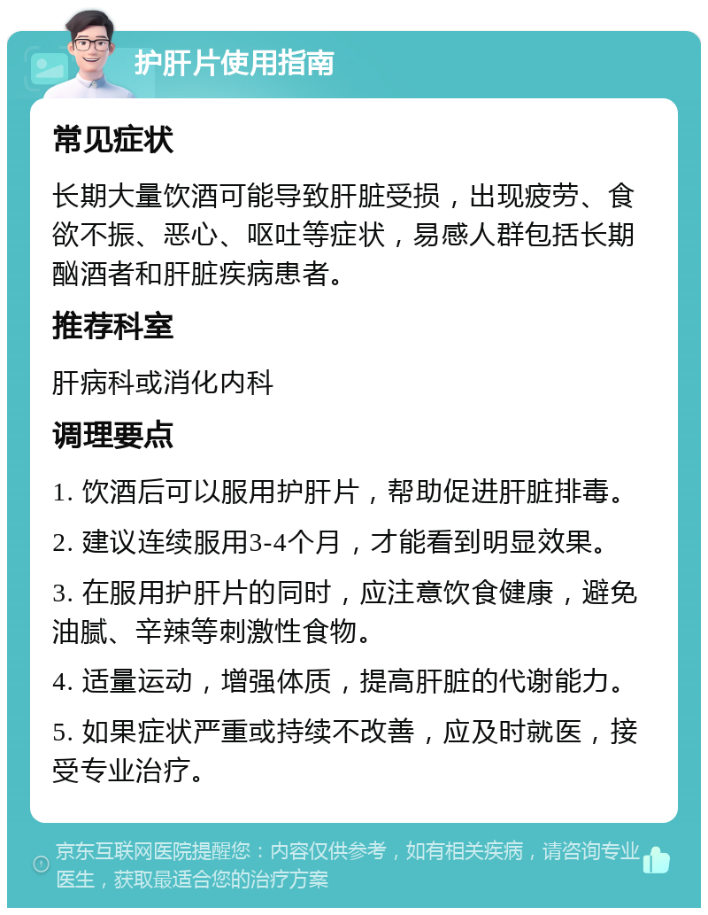 护肝片使用指南 常见症状 长期大量饮酒可能导致肝脏受损，出现疲劳、食欲不振、恶心、呕吐等症状，易感人群包括长期酗酒者和肝脏疾病患者。 推荐科室 肝病科或消化内科 调理要点 1. 饮酒后可以服用护肝片，帮助促进肝脏排毒。 2. 建议连续服用3-4个月，才能看到明显效果。 3. 在服用护肝片的同时，应注意饮食健康，避免油腻、辛辣等刺激性食物。 4. 适量运动，增强体质，提高肝脏的代谢能力。 5. 如果症状严重或持续不改善，应及时就医，接受专业治疗。