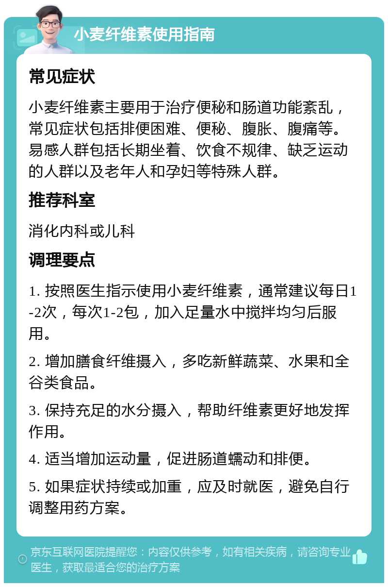 小麦纤维素使用指南 常见症状 小麦纤维素主要用于治疗便秘和肠道功能紊乱，常见症状包括排便困难、便秘、腹胀、腹痛等。易感人群包括长期坐着、饮食不规律、缺乏运动的人群以及老年人和孕妇等特殊人群。 推荐科室 消化内科或儿科 调理要点 1. 按照医生指示使用小麦纤维素，通常建议每日1-2次，每次1-2包，加入足量水中搅拌均匀后服用。 2. 增加膳食纤维摄入，多吃新鲜蔬菜、水果和全谷类食品。 3. 保持充足的水分摄入，帮助纤维素更好地发挥作用。 4. 适当增加运动量，促进肠道蠕动和排便。 5. 如果症状持续或加重，应及时就医，避免自行调整用药方案。