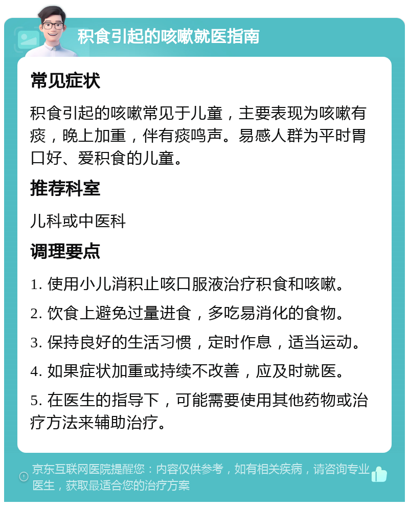 积食引起的咳嗽就医指南 常见症状 积食引起的咳嗽常见于儿童，主要表现为咳嗽有痰，晚上加重，伴有痰鸣声。易感人群为平时胃口好、爱积食的儿童。 推荐科室 儿科或中医科 调理要点 1. 使用小儿消积止咳口服液治疗积食和咳嗽。 2. 饮食上避免过量进食，多吃易消化的食物。 3. 保持良好的生活习惯，定时作息，适当运动。 4. 如果症状加重或持续不改善，应及时就医。 5. 在医生的指导下，可能需要使用其他药物或治疗方法来辅助治疗。