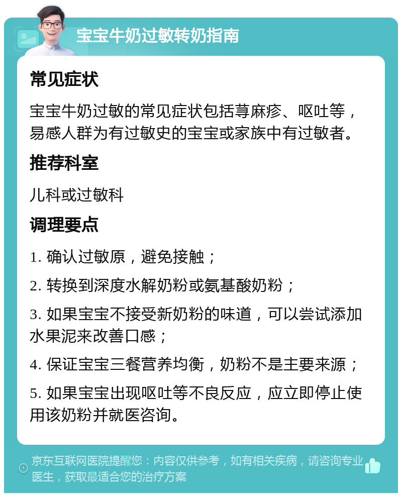 宝宝牛奶过敏转奶指南 常见症状 宝宝牛奶过敏的常见症状包括荨麻疹、呕吐等，易感人群为有过敏史的宝宝或家族中有过敏者。 推荐科室 儿科或过敏科 调理要点 1. 确认过敏原，避免接触； 2. 转换到深度水解奶粉或氨基酸奶粉； 3. 如果宝宝不接受新奶粉的味道，可以尝试添加水果泥来改善口感； 4. 保证宝宝三餐营养均衡，奶粉不是主要来源； 5. 如果宝宝出现呕吐等不良反应，应立即停止使用该奶粉并就医咨询。