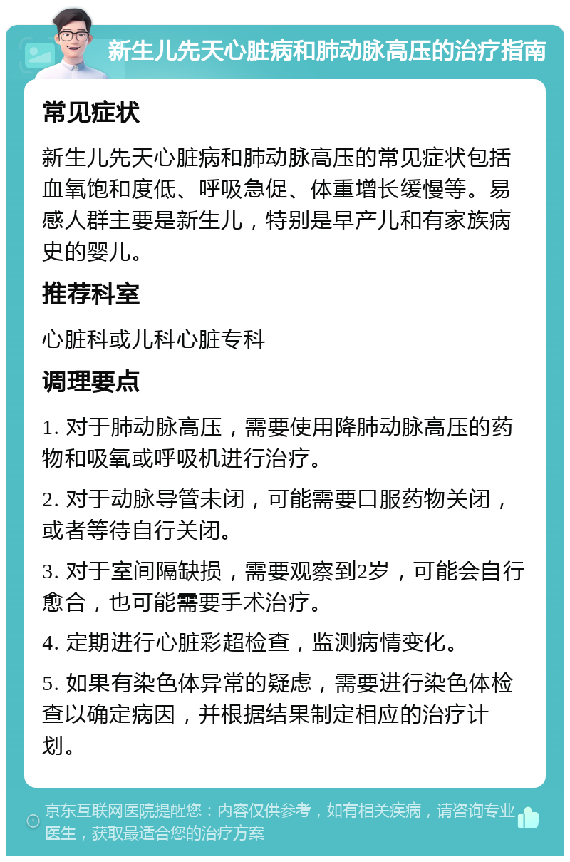 新生儿先天心脏病和肺动脉高压的治疗指南 常见症状 新生儿先天心脏病和肺动脉高压的常见症状包括血氧饱和度低、呼吸急促、体重增长缓慢等。易感人群主要是新生儿，特别是早产儿和有家族病史的婴儿。 推荐科室 心脏科或儿科心脏专科 调理要点 1. 对于肺动脉高压，需要使用降肺动脉高压的药物和吸氧或呼吸机进行治疗。 2. 对于动脉导管未闭，可能需要口服药物关闭，或者等待自行关闭。 3. 对于室间隔缺损，需要观察到2岁，可能会自行愈合，也可能需要手术治疗。 4. 定期进行心脏彩超检查，监测病情变化。 5. 如果有染色体异常的疑虑，需要进行染色体检查以确定病因，并根据结果制定相应的治疗计划。