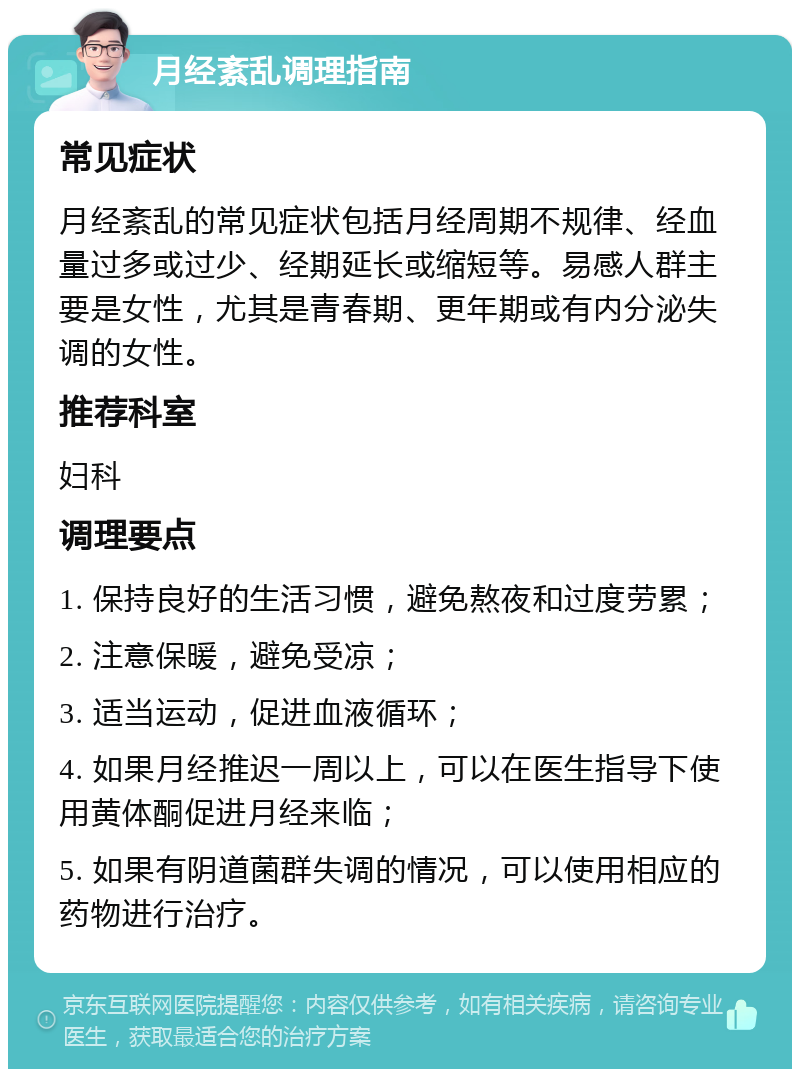 月经紊乱调理指南 常见症状 月经紊乱的常见症状包括月经周期不规律、经血量过多或过少、经期延长或缩短等。易感人群主要是女性，尤其是青春期、更年期或有内分泌失调的女性。 推荐科室 妇科 调理要点 1. 保持良好的生活习惯，避免熬夜和过度劳累； 2. 注意保暖，避免受凉； 3. 适当运动，促进血液循环； 4. 如果月经推迟一周以上，可以在医生指导下使用黄体酮促进月经来临； 5. 如果有阴道菌群失调的情况，可以使用相应的药物进行治疗。