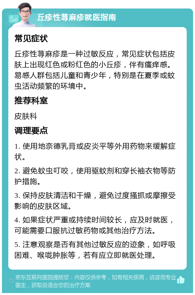 丘疹性荨麻疹就医指南 常见症状 丘疹性荨麻疹是一种过敏反应，常见症状包括皮肤上出现红色或粉红色的小丘疹，伴有瘙痒感。易感人群包括儿童和青少年，特别是在夏季或蚊虫活动频繁的环境中。 推荐科室 皮肤科 调理要点 1. 使用地奈德乳膏或皮炎平等外用药物来缓解症状。 2. 避免蚊虫叮咬，使用驱蚊剂和穿长袖衣物等防护措施。 3. 保持皮肤清洁和干燥，避免过度搔抓或摩擦受影响的皮肤区域。 4. 如果症状严重或持续时间较长，应及时就医，可能需要口服抗过敏药物或其他治疗方法。 5. 注意观察是否有其他过敏反应的迹象，如呼吸困难、喉咙肿胀等，若有应立即就医处理。