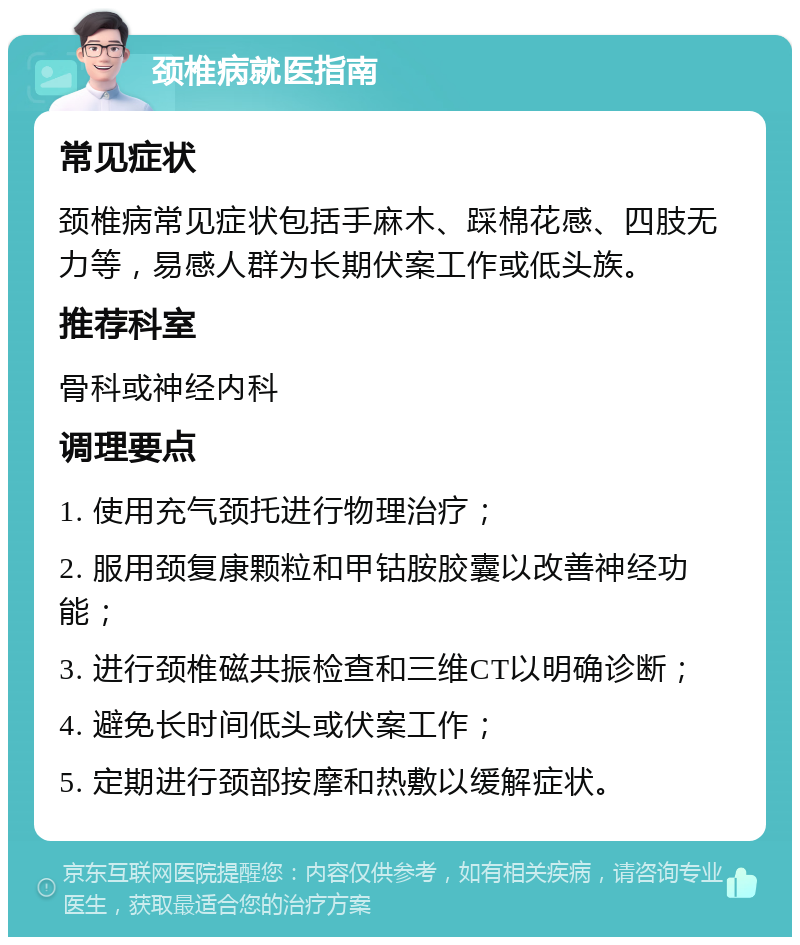 颈椎病就医指南 常见症状 颈椎病常见症状包括手麻木、踩棉花感、四肢无力等，易感人群为长期伏案工作或低头族。 推荐科室 骨科或神经内科 调理要点 1. 使用充气颈托进行物理治疗； 2. 服用颈复康颗粒和甲钴胺胶囊以改善神经功能； 3. 进行颈椎磁共振检查和三维CT以明确诊断； 4. 避免长时间低头或伏案工作； 5. 定期进行颈部按摩和热敷以缓解症状。