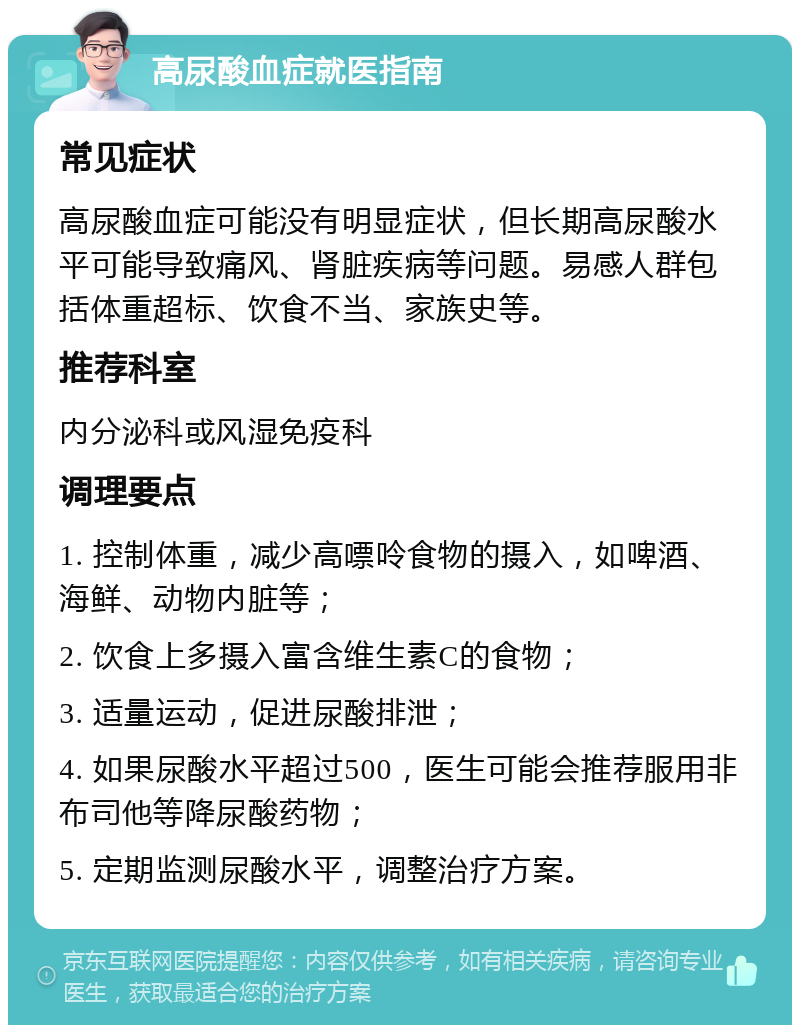 高尿酸血症就医指南 常见症状 高尿酸血症可能没有明显症状，但长期高尿酸水平可能导致痛风、肾脏疾病等问题。易感人群包括体重超标、饮食不当、家族史等。 推荐科室 内分泌科或风湿免疫科 调理要点 1. 控制体重，减少高嘌呤食物的摄入，如啤酒、海鲜、动物内脏等； 2. 饮食上多摄入富含维生素C的食物； 3. 适量运动，促进尿酸排泄； 4. 如果尿酸水平超过500，医生可能会推荐服用非布司他等降尿酸药物； 5. 定期监测尿酸水平，调整治疗方案。