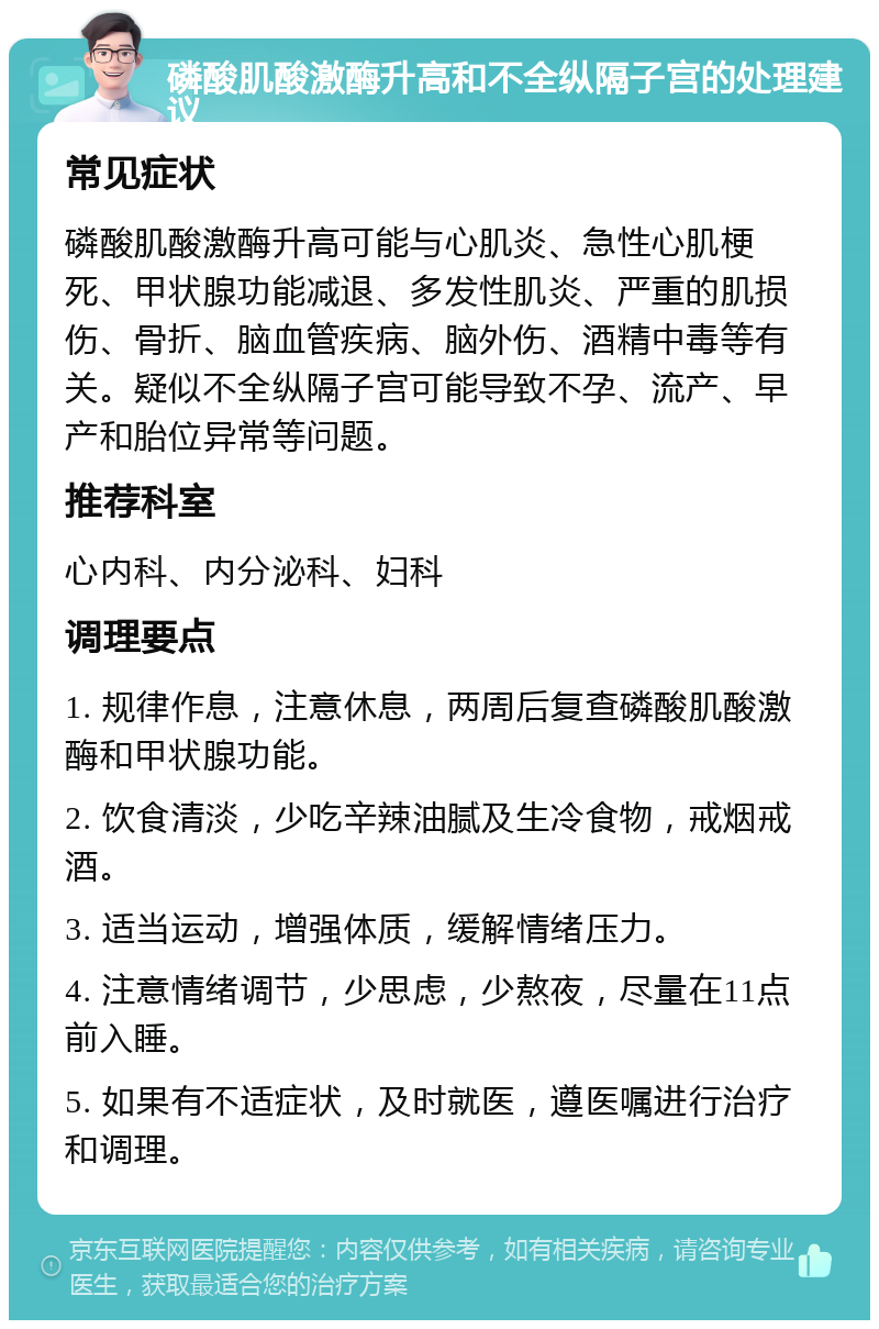 磷酸肌酸激酶升高和不全纵隔子宫的处理建议 常见症状 磷酸肌酸激酶升高可能与心肌炎、急性心肌梗死、甲状腺功能减退、多发性肌炎、严重的肌损伤、骨折、脑血管疾病、脑外伤、酒精中毒等有关。疑似不全纵隔子宫可能导致不孕、流产、早产和胎位异常等问题。 推荐科室 心内科、内分泌科、妇科 调理要点 1. 规律作息，注意休息，两周后复查磷酸肌酸激酶和甲状腺功能。 2. 饮食清淡，少吃辛辣油腻及生冷食物，戒烟戒酒。 3. 适当运动，增强体质，缓解情绪压力。 4. 注意情绪调节，少思虑，少熬夜，尽量在11点前入睡。 5. 如果有不适症状，及时就医，遵医嘱进行治疗和调理。