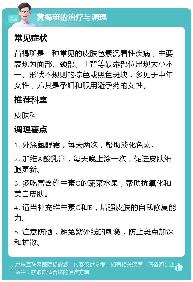 黄褐斑的治疗与调理 常见症状 黄褐斑是一种常见的皮肤色素沉着性疾病，主要表现为面部、颈部、手背等暴露部位出现大小不一、形状不规则的棕色或黑色斑块，多见于中年女性，尤其是孕妇和服用避孕药的女性。 推荐科室 皮肤科 调理要点 1. 外涂氢醌霜，每天两次，帮助淡化色素。 2. 加维A酸乳膏，每天晚上涂一次，促进皮肤细胞更新。 3. 多吃富含维生素C的蔬菜水果，帮助抗氧化和美白皮肤。 4. 适当补充维生素C和E，增强皮肤的自我修复能力。 5. 注意防晒，避免紫外线的刺激，防止斑点加深和扩散。