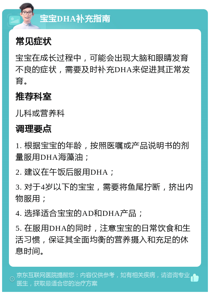 宝宝DHA补充指南 常见症状 宝宝在成长过程中，可能会出现大脑和眼睛发育不良的症状，需要及时补充DHA来促进其正常发育。 推荐科室 儿科或营养科 调理要点 1. 根据宝宝的年龄，按照医嘱或产品说明书的剂量服用DHA海藻油； 2. 建议在午饭后服用DHA； 3. 对于4岁以下的宝宝，需要将鱼尾拧断，挤出内物服用； 4. 选择适合宝宝的AD和DHA产品； 5. 在服用DHA的同时，注意宝宝的日常饮食和生活习惯，保证其全面均衡的营养摄入和充足的休息时间。