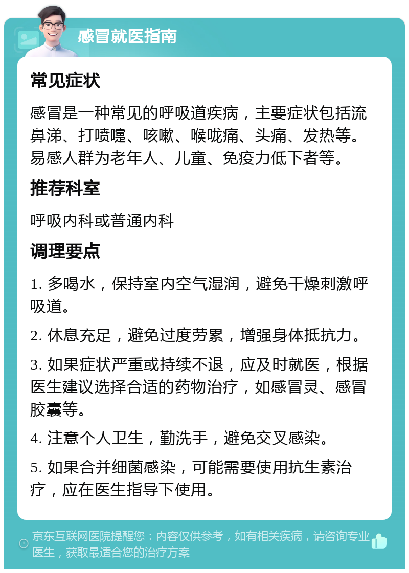 感冒就医指南 常见症状 感冒是一种常见的呼吸道疾病，主要症状包括流鼻涕、打喷嚏、咳嗽、喉咙痛、头痛、发热等。易感人群为老年人、儿童、免疫力低下者等。 推荐科室 呼吸内科或普通内科 调理要点 1. 多喝水，保持室内空气湿润，避免干燥刺激呼吸道。 2. 休息充足，避免过度劳累，增强身体抵抗力。 3. 如果症状严重或持续不退，应及时就医，根据医生建议选择合适的药物治疗，如感冒灵、感冒胶囊等。 4. 注意个人卫生，勤洗手，避免交叉感染。 5. 如果合并细菌感染，可能需要使用抗生素治疗，应在医生指导下使用。