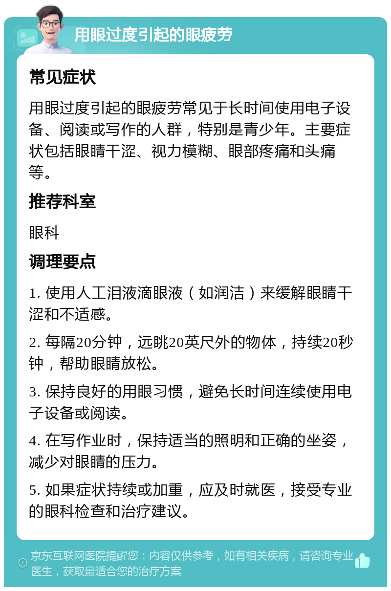 用眼过度引起的眼疲劳 常见症状 用眼过度引起的眼疲劳常见于长时间使用电子设备、阅读或写作的人群，特别是青少年。主要症状包括眼睛干涩、视力模糊、眼部疼痛和头痛等。 推荐科室 眼科 调理要点 1. 使用人工泪液滴眼液（如润洁）来缓解眼睛干涩和不适感。 2. 每隔20分钟，远眺20英尺外的物体，持续20秒钟，帮助眼睛放松。 3. 保持良好的用眼习惯，避免长时间连续使用电子设备或阅读。 4. 在写作业时，保持适当的照明和正确的坐姿，减少对眼睛的压力。 5. 如果症状持续或加重，应及时就医，接受专业的眼科检查和治疗建议。