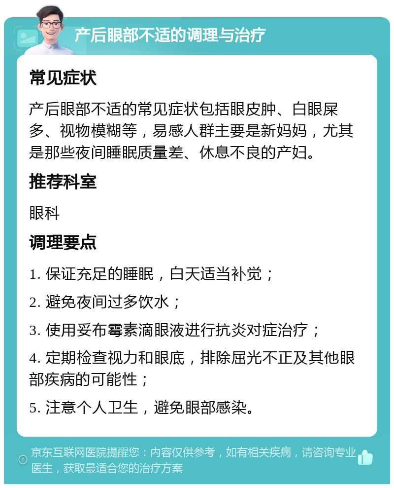 产后眼部不适的调理与治疗 常见症状 产后眼部不适的常见症状包括眼皮肿、白眼屎多、视物模糊等，易感人群主要是新妈妈，尤其是那些夜间睡眠质量差、休息不良的产妇。 推荐科室 眼科 调理要点 1. 保证充足的睡眠，白天适当补觉； 2. 避免夜间过多饮水； 3. 使用妥布霉素滴眼液进行抗炎对症治疗； 4. 定期检查视力和眼底，排除屈光不正及其他眼部疾病的可能性； 5. 注意个人卫生，避免眼部感染。