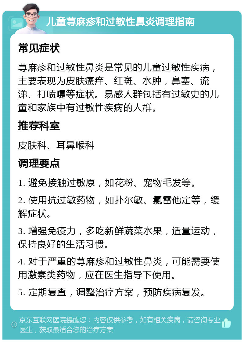 儿童荨麻疹和过敏性鼻炎调理指南 常见症状 荨麻疹和过敏性鼻炎是常见的儿童过敏性疾病，主要表现为皮肤瘙痒、红斑、水肿，鼻塞、流涕、打喷嚏等症状。易感人群包括有过敏史的儿童和家族中有过敏性疾病的人群。 推荐科室 皮肤科、耳鼻喉科 调理要点 1. 避免接触过敏原，如花粉、宠物毛发等。 2. 使用抗过敏药物，如扑尔敏、氯雷他定等，缓解症状。 3. 增强免疫力，多吃新鲜蔬菜水果，适量运动，保持良好的生活习惯。 4. 对于严重的荨麻疹和过敏性鼻炎，可能需要使用激素类药物，应在医生指导下使用。 5. 定期复查，调整治疗方案，预防疾病复发。